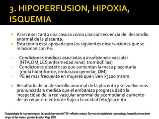 Parece ser tanto una casusa como una consecuencia del desarrollo
anormal de la placenta.
 Esta teoría esta apoyada por las siguientes observaciones que se
relacionan con PE:


•
•
•


Condiciones medicas asociadas a insuficiencia vascular
(HTA,DM,LES,enfermedad renal, trombofilias)
Condiciones obstétricas que aumentan la masa placentaria
(mola hidatiforme, embarazo gemelar, DM)
PE es mas frecuente en mujeres que viven >3100 msnm.
Resultado de un desarrollo anormal de la placenta y se vuelve mas
pronunciada a medida que el embarazo progresa dado la
incapacidad de la red vascular anormal de acomodar el aumento
de los requerimientos de flujo a la unidad feto/placenta.

Fisiopatología de la preeclampsia. ¿es posible prevenirla? Dr raffaele carputo. Servicio de obstetricia y ginecología, hospital universitario
virgen de las nieves, granada España. Mayo 2013

 