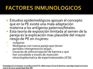 


•
•
•

Estudios epidemiológicos apoyan el concepto
que en la PE existe una mala adaptación
materna a los antígenos paternos/fetales.
Esta teoría de exposición limitada al semen de la
pareja es la explicación mas plausible del mayor
riesgo de PE en mujeres:
nulíparas
Multíparas con nueva pareja que tienen
períodos intergenesicos largos.
Usuarias de anticoncepción de barrera y que
han concebido a través de inyección
intracitoplasmatica de espermatozoides (ICSI)

Fisiopatología de la preeclampsia. ¿es posible prevenirla? Dr raffaele carputo. Servicio de obstetricia y ginecología, hospital universitario
virgen de las nieves, granada España. Mayo 2013

 