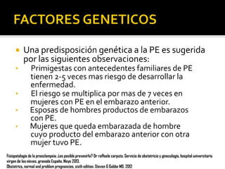 
•

•
•
•

Una predisposición genética a la PE es sugerida
por las siguientes observaciones:
Primigestas con antecedentes familiares de PE
tienen 2-5 veces mas riesgo de desarrollar la
enfermedad.
El riesgo se multiplica por mas de 7 veces en
mujeres con PE en el embarazo anterior.
Esposas de hombres productos de embarazos
con PE.
Mujeres que queda embarazada de hombre
cuyo producto del embarazo anterior con otra
mujer tuvo PE.

Fisiopatología de la preeclampsia. ¿es posible prevenirla? Dr raffaele carputo. Servicio de obstetricia y ginecología, hospital universitario
virgen de las nieves, granada España. Mayo 2013.
Obstetrics, normal and problem pregnancies, sixth edition. Steven G Gabbe MD. 2012

 