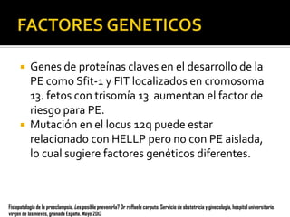 



Genes de proteínas claves en el desarrollo de la
PE como Sfit-1 y FIT localizados en cromosoma
13. fetos con trisomía 13 aumentan el factor de
riesgo para PE.
Mutación en el locus 12q puede estar
relacionado con HELLP pero no con PE aislada,
lo cual sugiere factores genéticos diferentes.

Fisiopatología de la preeclampsia. ¿es posible prevenirla? Dr raffaele carputo. Servicio de obstetricia y ginecología, hospital universitario
virgen de las nieves, granada España. Mayo 2013

 
