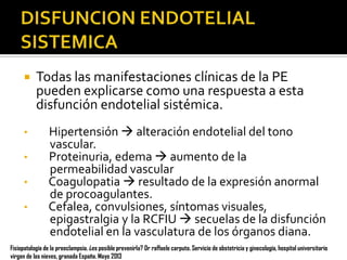 

•
•
•
•

Todas las manifestaciones clínicas de la PE
pueden explicarse como una respuesta a esta
disfunción endotelial sistémica.
Hipertensión  alteración endotelial del tono
vascular.
Proteinuria, edema  aumento de la
permeabilidad vascular
Coagulopatia  resultado de la expresión anormal
de procoagulantes.
Cefalea, convulsiones, síntomas visuales,
epigastralgia y la RCFIU  secuelas de la disfunción
endotelial en la vasculatura de los órganos diana.

Fisiopatología de la preeclampsia. ¿es posible prevenirla? Dr raffaele carputo. Servicio de obstetricia y ginecología, hospital universitario
virgen de las nieves, granada España. Mayo 2013

 
