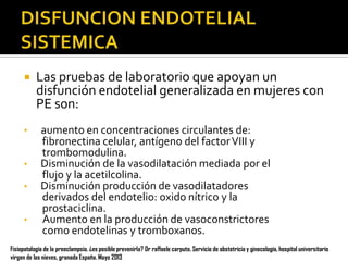 

•
•
•
•

Las pruebas de laboratorio que apoyan un
disfunción endotelial generalizada en mujeres con
PE son:
aumento en concentraciones circulantes de:
fibronectina celular, antígeno del factor VIII y
trombomodulina.
Disminución de la vasodilatación mediada por el
flujo y la acetilcolina.
Disminución producción de vasodilatadores
derivados del endotelio: oxido nítrico y la
prostaciclina.
Aumento en la producción de vasoconstrictores
como endotelinas y tromboxanos.

Fisiopatología de la preeclampsia. ¿es posible prevenirla? Dr raffaele carputo. Servicio de obstetricia y ginecología, hospital universitario
virgen de las nieves, granada España. Mayo 2013

 