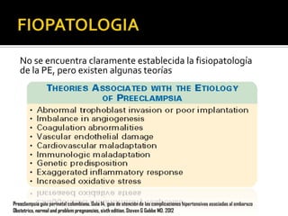 No se encuentra claramente establecida la fisiopatología
de la PE, pero existen algunas teorías

Preeclampsia guía perinatal colombiana. Guía 14, guia de atención de las complicaciones hipertensivas asociadas al embarazo
Obstetrics, normal and problem pregnancies, sixth edition. Steven G Gabbe MD. 2012

 
