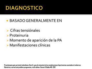 

BASADO GENERALMENTE EN

Cifras tensiónales
 Proteinuria
 Momento de aparición de la PA
 Manifestaciones clínicas


Preeclampsia guía perinatal colombiana. Guía 14, guia de atención de las complicaciones hipertensivas asociadas al embarazo
Obstetrics, normal and problem pregnancies, sixth edition. Steven G Gabbe MD. 2012

 