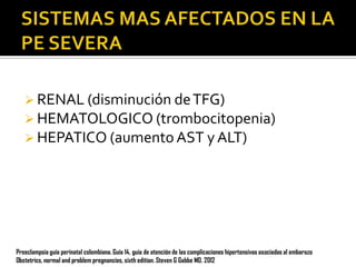 RENAL (disminución de TFG)

 HEMATOLOGICO (trombocitopenia)
 HEPATICO (aumento AST y ALT)

Preeclampsia guía perinatal colombiana. Guía 14, guia de atención de las complicaciones hipertensivas asociadas al embarazo
Obstetrics, normal and problem pregnancies, sixth edition. Steven G Gabbe MD. 2012

 