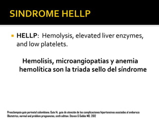 

HELLP: Hemolysis, elevated liver enzymes,
and low platelets.
Hemolisis, microangiopatias y anemia
hemolítica son la triada sello del síndrome

Preeclampsia guía perinatal colombiana. Guía 14, guia de atención de las complicaciones hipertensivas asociadas al embarazo
Obstetrics, normal and problem pregnancies, sixth edition. Steven G Gabbe MD. 2012

 