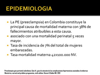 La PE (preeclampsia) en Colombia constituye la
principal causa de mortalidad materna con 38% de
fallecimientos atribuibles a esta causa.
 asociado con una mortalidad perinatal 5 veces
mayor.
 Tasa de incidencia de 7% del total de mujeres
embarazadas.
 Tasa mortalidad materna 42x1oo.o00 NV.


Preeclampsia guía perinatal colombiana. Guía 14, guia de atención de las complicaciones hipertensivas asociadas al embarazo
Obstetrics, normal and problem pregnancies, sixth edition. Steven G Gabbe MD. 2012

 