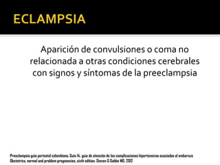 Aparición de convulsiones o coma no
relacionada a otras condiciones cerebrales
con signos y síntomas de la preeclampsia

Preeclampsia guía perinatal colombiana. Guía 14, guia de atención de las complicaciones hipertensivas asociadas al embarazo
Obstetrics, normal and problem pregnancies, sixth edition. Steven G Gabbe MD. 2012

 