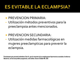 

•


•

PREVENCION PRIMARIA:
Utilización métodos preventivos para la
preeclampsia antes mencionados.

PREVENCION SECUNDARIA:
Utilización medidas farmacológicas en
mujeres preeclampticas para prevenir la
eclampsia.

Preeclampsia guía perinatal colombiana. Guía 14, guia de atención de las complicaciones hipertensivas asociadas al embarazo
Obstetrics, normal and problem pregnancies, sixth edition. Steven G Gabbe MD. 2012

 