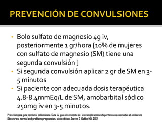 •

•
•

Bolo sulfato de magnesio 4g iv,
posteriormente 1 gr/hora [10% de mujeres
con sulfato de magnesio (SM) tiene una
segunda convulsión ]
Si segunda convulsión aplicar 2 gr de SM en 35 minutos
Si paciente con adecuada dosis terapéutica
4.8-8.4mmEq/L de SM, amobarbital sódico
250mg iv en 3-5 minutos.

Preeclampsia guía perinatal colombiana. Guía 14, guia de atención de las complicaciones hipertensivas asociadas al embarazo
Obstetrics, normal and problem pregnancies, sixth edition. Steven G Gabbe MD. 2012

 