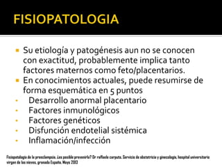 Su etiología y patogénesis aun no se conocen
con exactitud, probablemente implica tanto
factores maternos como feto/placentarios.
 En conocimientos actuales, puede resumirse de
forma esquemática en 5 puntos
• Desarrollo anormal placentario
• Factores inmunológicos
• Factores genéticos
• Disfunción endotelial sistémica
• Inflamación/infección


Fisiopatología de la preeclampsia. ¿es posible prevenirla? Dr raffaele carputo. Servicio de obstetricia y ginecología, hospital universitario
virgen de las nieves, granada España. Mayo 2013

 