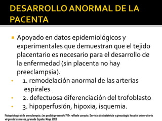 

•
•
•

Apoyado en datos epidemiológicos y
experimentales que demuestran que el tejido
placentario es necesario para el desarrollo de
la enfermedad (sin placenta no hay
preeclampsia).
1. remodelación anormal de las arterias
espirales
2. defectuosa diferenciación del trofoblasto
3. hipoperfusión, hipoxia, isquemia.

Fisiopatología de la preeclampsia. ¿es posible prevenirla? Dr raffaele carputo. Servicio de obstetricia y ginecología, hospital universitario
virgen de las nieves, granada España. Mayo 2013

 