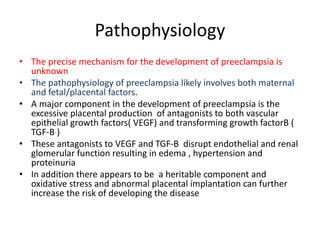 Pathophysiology
• The precise mechanism for the development of preeclampsia is
unknown
• The pathophysiology of preeclampsia likely involves both maternal
and fetal/placental factors.
• A major component in the development of preeclampsia is the
excessive placental production of antagonists to both vascular
epithelial growth factors( VEGF) and transforming growth factorB (
TGF-B )
• These antagonists to VEGF and TGF-B disrupt endothelial and renal
glomerular function resulting in edema , hypertension and
proteinuria
• In addition there appears to be a heritable component and
oxidative stress and abnormal placental implantation can further
increase the risk of developing the disease
 