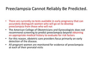 Preeclampsia Cannot Reliably Be Predicted.
• There are currently no tests available in early pregnancy that can
accurately distinguish women who will go on to develop
preeclampsia from those who will not
• The American College of Obstetricians and Gynecologists does not
recommend screening to predict preeclampsia beyond obtaining
an appropriate medical history to evaluate for risk factors
• For this reason, obstetric care providers focus primarily on early
detection of the disease.
• All pregnant women are monitored for evidence of preeclampsia
at each of their prenatal visits
 