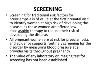 SCREENING
• Screening for traditional risk factors for
preeclampsia is of value at the first prenatal visit
to identify women at high risk of developing the
disease, as these women are offered low-
dose aspirin therapy to reduce their risk of
developing the disease.
• All pregnant women are at risk for preeclampsia,
and evidence supports routinely screening for the
disorder by measuring blood pressure at all
provider visits throughout pregnancy
• The value of any laboratory or imaging test for
screening has not been established
 