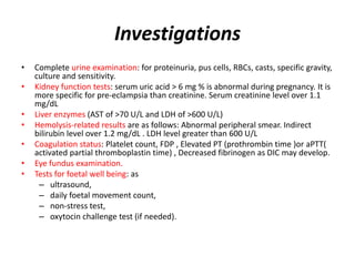 Investigations
• Complete urine examination: for proteinuria, pus cells, RBCs, casts, specific gravity,
culture and sensitivity.
• Kidney function tests: serum uric acid > 6 mg % is abnormal during pregnancy. It is
more specific for pre-eclampsia than creatinine. Serum creatinine level over 1.1
mg/dL
• Liver enzymes (AST of >70 U/L and LDH of >600 U/L)
• Hemolysis-related results are as follows: Abnormal peripheral smear. Indirect
bilirubin level over 1.2 mg/dL . LDH level greater than 600 U/L
• Coagulation status: Platelet count, FDP , Elevated PT (prothrombin time )or aPTT(
activated partial thromboplastin time) , Decreased fibrinogen as DIC may develop.
• Eye fundus examination.
• Tests for foetal well being: as
– ultrasound,
– daily foetal movement count,
– non-stress test,
– oxytocin challenge test (if needed).
 