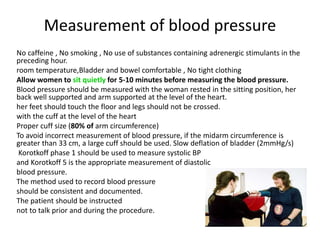 Measurement of blood pressure
No caffeine , No smoking , No use of substances containing adrenergic stimulants in the
preceding hour.
room temperature,Bladder and bowel comfortable , No tight clothing
Allow women to sit quietly for 5-10 minutes before measuring the blood pressure.
Blood pressure should be measured with the woman rested in the sitting position, her
back well supported and arm supported at the level of the heart.
her feet should touch the floor and legs should not be crossed.
with the cuff at the level of the heart
Proper cuff size (80% of arm circumference)
To avoid incorrect measurement of blood pressure, if the midarm circumference is
greater than 33 cm, a large cuff should be used. Slow deflation of bladder (2mmHg/s)
Korotkoff phase 1 should be used to measure systolic BP
and Korotkoff 5 is the appropriate measurement of diastolic
blood pressure.
The method used to record blood pressure
should be consistent and documented.
The patient should be instructed
not to talk prior and during the procedure.
 