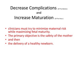 Decrease Complications (Of The Mother)
and
Increase Maturation (Of The Fetus )
• clinicians must try to minimize maternal risk
while maximizing fetal maturity.
• The primary objective is the safety of the mother
• and then
• the delivery of a healthy newborn.
 