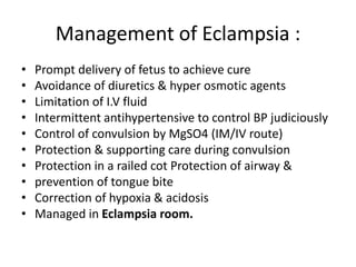 Management of Eclampsia :
• Prompt delivery of fetus to achieve cure
• Avoidance of diuretics & hyper osmotic agents
• Limitation of I.V fluid
• Intermittent antihypertensive to control BP judiciously
• Control of convulsion by MgSO4 (IM/IV route)
• Protection & supporting care during convulsion
• Protection in a railed cot Protection of airway &
• prevention of tongue bite
• Correction of hypoxia & acidosis
• Managed in Eclampsia room.
 