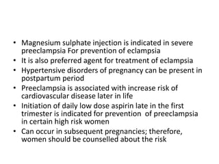 • Magnesium sulphate injection is indicated in severe
preeclampsia For prevention of eclampsia
• It is also preferred agent for treatment of eclampsia
• Hypertensive disorders of pregnancy can be present in
postpartum period
• Preeclampsia is associated with increase risk of
cardiovascular disease later in life
• Initiation of daily low dose aspirin late in the first
trimester is indicated for prevention of preeclampsia
in certain high risk women
• Can occur in subsequent pregnancies; therefore,
women should be counselled about the risk
 