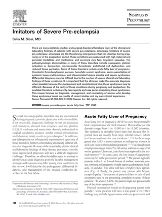 Imitators of Severe Pre-eclampsia
Baha M. Sibai, MD

                      There are many obstetric, medial, and surgical disorders that share many of the clinical and
                      laboratory ﬁndings of patients with severe pre-eclampsia– eclampsia. Imitators of severe
                      pre-eclampsia– eclampsia are life-threatening emergencies that can develop during preg-
                      nancy or in the postpartum period. These conditions are associated with high maternal and
                      perinatal mortalities and morbidities, and survivors may face long-term sequelae. The
                      pathophysiologic abnormalities in many of these disorders include vasospasm, platelet
                      activation or destruction, microvascular thrombosis, endothelial cell dysfunction, and
                      reduced tissue perfusion. Some of these disorders include acute fatty liver of pregnancy,
                      thrombotic thrombocytopenic purpura, hemolytic uremic syndrome, acute exacerbation of
                      systemic lupus erythematosus, and disseminated herpes simplex and sepsis syndromes.
                      Differential diagnosis may be difﬁcult due to the overlap of several clinical and laboratory
                      ﬁndings of these syndrome. It is important that the clinician make the accurate diagnosis
                      when possible because the management and complications from these syndromes may be
                      different. Because of the rarity of these conditions during pregnancy and postpartum, the
                      available literature includes only case reports and case series describing these syndromes.
                      This review focuses on diagnosis, management, and counseling of women who develop
                      these syndromes based on results of recent studies and my own clinical experience.
                      Semin Perinatol 33:196-205 © 2009 Elsevier Inc. All rights reserved.

                      KEYWORDS severe pre-eclampsia, acute fatty liver, TTP, HUS




S   everal microangiopathic disorders that are encountered
    during pregnancy provide physicians with a formidable,
if not impossible, diagnostic challenge. Severe pre-eclampsia
                                                                                   Acute Fatty Liver of Pregnancy
                                                                                   Acute fatty liver of pregnancy (AFLP) is a rare but potentially
with hemolysis, elevated liver enzymes, and low platelets                          fatal complication of the third trimester. The incidence of this
(HELLP) syndrome and many other obstetric and medical or                           disorder ranges from 1 in 10,000 to 1 in 15,000 deliveries.
surgical conditions produce similar clinical presentations                         The incidence is probably lower than that because the re-
and laboratory study results to pre-eclampsia.1 In addition,                       ported rates are usually from large referral centers, which
pre-eclampsia is not infrequently superimposed upon one of                         tend to overestimate the true incidence.1-11 It has been sug-
these disorders, further confounding an already difﬁcult dif-                      gested that AFLP is more common in nulliparous women as
                                                                                   well as in those with multifetal gestation.1-7,9 The clinical onset
ferential diagnosis. Because of the remarkably similar clinical
                                                                                   of symptoms ranges from 27 to 40 weeks, with an average of 36
and laboratory ﬁndings of these disease processes, even the
                                                                                   weeks’ gestation6; however, cases have been reported in the sec-
most experienced physician will face a difﬁcult diagnostic
                                                                                   ond trimester.11,2 In some cases, the ﬁrst onset of signs/symp-
challenge.1 Therefore, an effort should be made to attempt to
                                                                                   toms may be in the postpartum period.2,9 The patient typically
identify an accurate diagnosis given the fact that management
                                                                                   presents with a 1- to 2-week history of malaise, anorexia, nau-
strategies and outcome may differ among these conditions. In
                                                                                   sea, vomiting, midepigastric or right upper quadrant pain, head-
this review, I will describe the pathogenesis, differential di-
                                                                                   ache, or jaundice. The urine will have a bright yellow appear-
agnosis, and management of the medical conditions de-
                                                                                   ance (Fig. 1). Rarely, the patient may present with hepatic
scribed in the box below.                                                          encephalopathy.13 Symptoms of preterm labor or lack of fetal
                                                                                   movement may be the presenting complaint in some of these
                                                                                   patients.2,3 In about 15-20%, the patient might not present with
Department of Obstetrics and Gynecology, University of Cincinnati, College         any of the above symptoms.2-5
   of Medicine, Cincinnati, OH.
Address reprint requests to Baha M. Sibai, MD, Department of Obstetrics and
                                                                                      Physical examination reveals an ill-appearing patient with
   Gynecology, University of Cincinnati, 231 Albert Sabin Way, Cincinnati,         jaundice. Some patients will have a low-grade fever. Other
   OH 45267. E-mail: baha.sibai@uc.edu                                             ﬁndings may include hypertension and even proteinuria and


196    0146-0005/09/$-see front matter © 2009 Elsevier Inc. All rights reserved.
       doi:10.1053/j.semperi.2009.02.004
 