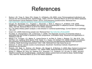 References Bodnar, L.M., Tang, G., Ness, R.B., Harger, G., & Roberts, J.M. (2006, June). Periconceptional multivitamin use reduces the risk of preeclampsia.  Epidemiology, 164 (5), 470-477. Retrieved March 23 2010 from Midirs database.  Fred Hutchinson Cancer Research Centre. (2010).  Food frequency questionnaires . Retrieved from  http://www.fhcrc.org/science/shared_resources/nutrition/ffq/gsel.pdf Haugen, M., Brantsœter, A.L., Trogstad, L., Alexander, J., Roth, C., Magnus, P., & Meltzer, H.M. (2009, September). Vitamin D supplementation and reduced risk of preeclampsia in nulliparous women.  Epidemiology, 20 (5), 720-726. Retrieved March 23 2010 from Midirs database. Hu, F.B (2002) Dietary pattern analysis: a new direction in nutritional epidemiology.  Current Opinion in Lipidology 13 (1) 3-9 Israel, G.D. (2009)  Determining sample size.  Retrieved from  http://edis.ifas.ufl.edu/pd006 Kourlaba, G., Panagiotakos, D.B., & Stavrinos, V. (2008). The diagnostic accuracy of composite indices is associated with the number of partitions of their components: a simulation study.  Advances and Applications in Statistics 8 : 89–99. Meads, C.A., Cnossen, J.S., Meher, S., Juarez-Garcia, A., ter Riet, G., Duley, L, Roberts, T.E., Mol, B.W., Van der Post, J.A., Leeflang, M.M, Barton, P.M., Hyder, C.J., Gupta, J.K, & Khan, K.S. (2008). Methods of prediction and prevention of pre-eclampsia: systematic reviews of accuracy and effectiveness literature with economic modeling.  Health technology assessment 12 (6) 1-286. Retrieved from http://www.hta.ac.uk Peterson, H. (2010).  Genetic studies of preeclampsia.  Stockholm: Karolinksa Institutet, Department of Biosciences and Nutrition. Roberts, J.M., Balk, J.L., Bodnar, L.M., Belizán, J.M., Bergel, E., & Martinez, A. (2003, May). Nutrient involvement in preeclampsia.  The Journal of Nutrition, 133,  1684S-1692S. Retrieved March 23 2010 from Midirs database. Zhang, C., Williams, M., King, I.B., Dashow, E.E., Sorensen, T.K., Frederick, I.O., & Luthy, D. (2002, January). Vitamin C and the risk of preeclampsia – results from dietary questionnaire and plasma assay.  Epidemiology, 13 (4), 409-416. Retrieved March 22 2010 from Midirs database. 