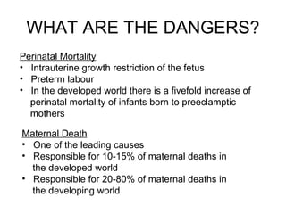 WHAT ARE THE DANGERS? Perinatal Mortality Intrauterine growth restriction of the fetus  Preterm labour In the developed world there is a fivefold increase of perinatal mortality of infants born to preeclamptic mothers Maternal Death One of the leading causes  Responsible for 10-15% of maternal deaths in the developed world Responsible for 20-80% of maternal deaths in the developing world 