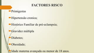 FACTORES RISCO
Primigestas
Hipertensão cronica;
Histórico Familiar de pré-eclampsia;
Gravidez múltipla
Diabetes;
Obesidade;
Idade materna avançada ou menor de 18 anos.
 