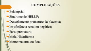 COMPLICAÇÕES
Eclampsia;
Síndrome de HELLP;
Descolamento prematuro da placenta;
Insuficiência renal ou hepática;
Parto prematuro;
Mola Hidatiforme
Morte materna ou fetal.
 