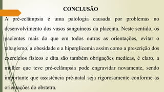 CONCLUSÃO
A pré-eclâmpsia é uma patologia causada por problemas no
desenvolvimento dos vasos sanguíneos da placenta. Neste sentido, os
pacientes mais do que em todos outras as orientações, evitar o
tabagismo, a obesidade e a hiperglicemia assim como a prescrição dos
exercícios físicos e dita são também obrigações medicas, é claro, a
mulher que teve pré-eclâmpsia pode engravidar novamente, sendo
importante que assistência pré-natal seja rigorosamente conforme as
orientações do obstetra.
 