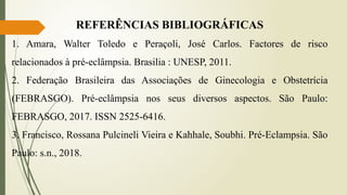 REFERÊNCIAS BIBLIOGRÁFICAS
1. Amara, Walter Toledo e Peraçoli, José Carlos. Factores de risco
relacionados à pré-eclâmpsia. Brasilia : UNESP, 2011.
2. Federação Brasileira das Associações de Ginecologia e Obstetrícia
(FEBRASGO). Pré-eclâmpsia nos seus diversos aspectos. São Paulo:
FEBRASGO, 2017. ISSN 2525-6416.
3. Francisco, Rossana Pulcineli Vieira e Kahhale, Soubhi. Pré-Eclampsia. São
Paulo: s.n., 2018.
 
