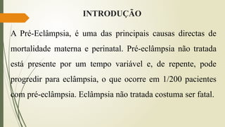 INTRODUÇÃO
A Pré-Eclâmpsia, é uma das principais causas directas de
mortalidade materna e perinatal. Pré-eclâmpsia não tratada
está presente por um tempo variável e, de repente, pode
progredir para eclâmpsia, o que ocorre em 1/200 pacientes
com pré-eclâmpsia. Eclâmpsia não tratada costuma ser fatal.
 