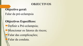 OBJECTIVOS
Objectivo geral:
Falar da pré-eclampsia
Objectivos Especificos:
Definir a Pré-eclampsia;
Mencionar os fatores de riscos;
Falar das complicações;
Falar da conduta.
 