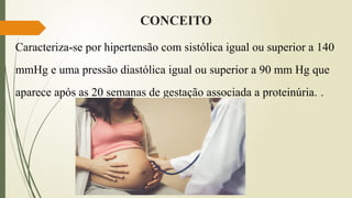 CONCEITO
Caracteriza-se por hipertensão com sistólica igual ou superior a 140
mmHg e uma pressão diastólica igual ou superior a 90 mm Hg que
aparece após as 20 semanas de gestação associada a proteinúria. .
 