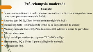 Pré-eclampsia moderada
Conduta:
Se os sinais continuarem inalterados ou normalizarem, fazer o acompanhamento
duas vezes por semana em ambulatório.
Repouso (em DLE), Dieta normal (sem restrição de SAL).
Indução do parto - se gravidez de termo ou se agravamento do quadro.
Monitorização da TA (4/4h), Peso (diariamente), edemas e sinais de gravidade.
Não dar diuréticos.
Evitar anti-hipertensivos (excepto se TAD>100mmHg).
Hemograma, BQ e Urina II para avaliação da evolução.
Avaliação do feto.
 
