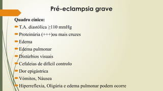Pré-eclampsia grave
Quadro cínico:
T.A. diastólica ≥110 mmHg
Proteinúria (+++)ou mais cruzes
Edema
Edema pulmonar
Distúrbios visuais
Cefaleias de difícil controlo
Dor epigástrica
Vómitos, Náusea
Hiperreflexia, Oligúria e edema pulmonar podem ocorre
 