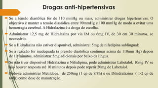 Drogas anti-hipertensivas
 Se a tensão diastólica for de 110 mmHg ou mais, administrar drogas hipertensivas. O
objectivo é manter a tensão diastólica entre 90mmHg e 100 mmHg de modo a evitar uma
hemorragia cerebral. A Hidralazina é a droga de escolha.
 Administrar 12,5 mg de Hidralazina por via IM ou 6mg IV, de 30 em 30 minutos, se
necessário.
 Se a Hidralazina não estiver disponível, administre: 5mg de nifedipina sublingual:
 Se a reacção for inadequada (a pressão diastólica continuar acima de 110mm Hg) depois
de 10 minutos, administrar 5mg adicionais por baixo da língua.
 Se não tiver disponível Hidralazina e Nifedipina, pode administrar Labetalol, 10mg IV se
não houver resposta até 10 minutos depois pode repetir 20mg de Labetalol.
 Pode-se administrar Metildopa, de 250mg (1 cp de 8/8h) e ou Dihidralazina ( 1-2 cp de
6/6h) como dose de manutenção.
 
