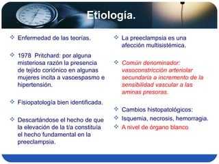 Etiología.
 Enfermedad de las teorías.
 1978 Pritchard: por alguna
misteriosa razón la presencia
de tejido coriónico en algunas
mujeres incita a vasoespasmo e
hipertensión.
 Fisiopatología bien identificada.
 Descartándose el hecho de que
la elevación de la t/a constituía
el hecho fundamental en la
preeclampsia.
 La preeclampsia es una
afección multisistémica.
 Común denominador:
vasoconstricción arteriolar
secundaria a incremento de la
sensibilidad vascular a las
aminas presoras.
 Cambios histopatológicos:
 Isquemia, necrosis, hemorragia.
 A nivel de órgano blanco
 