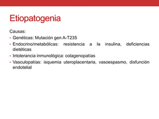 EtiopatogeniaCausas:Genéticas: Mutación gen A-T235 Endocrino/metabólicas: resistencia a la insulina, deficiencias dietéticas Intolerancia inmunológica: colagenopatíasVasculopatías: isquemia uteroplacentaria, vasoespasmo, disfunción endotelial