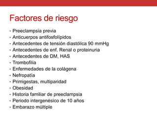Factores de riesgoPreeclampsia previaAnticuerpos antifosfolípidosAntecedentes de tensión diastólica 90 mmHgAntecedentes de enf. Renal o proteinuriaAntecedentes de DM, HASTrombofiliaEnfermedades de la colágenaNefropatíaPrimigestas, multiparidadObesidadHistoria familiar de preeclampsiaPeriodo intergenésico de 10 añosEmbarazo múltiple
