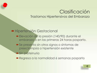 Clasificación

Trastornos Hipertensivos del Embarazo

 Hipertensión Gestacional
 Elevación de la presión (140/90) durante el
embarazo o en las primeras 24 horas posparto.
 Se presenta sin otros signos o síntomas de
preeclampsia o hipertensión existente
 Sin proteinuria
 Regresa a la normalidad 6 semanas posparto

 
