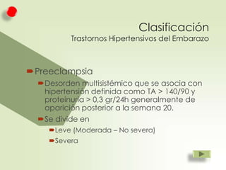 Clasificación

Trastornos Hipertensivos del Embarazo

Preeclampsia
Desorden multisistémico que se asocia con
hipertensión definida como TA > 140/90 y
proteinuria > 0,3 gr/24h generalmente de
aparición posterior a la semana 20.
Se divide en
Leve (Moderada – No severa)
Severa

 