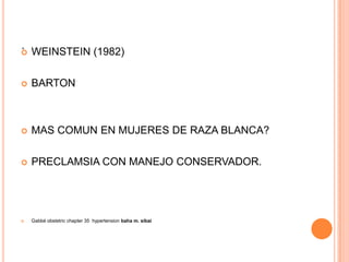 . WEINSTEIN (1982)




   BARTON



   MAS COMUN EN MUJERES DE RAZA BLANCA?

   PRECLAMSIA CON MANEJO CONSERVADOR.




   Gabbé obstetric chapter 35 hypertension baha m. sibai
 
