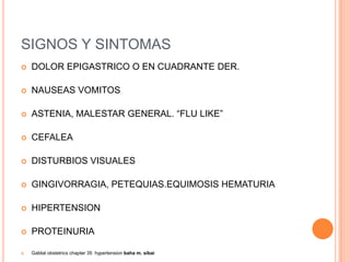 SIGNOS Y SINTOMAS
   DOLOR EPIGASTRICO O EN CUADRANTE DER.

   NAUSEAS VOMITOS

   ASTENIA, MALESTAR GENERAL. “FLU LIKE”

   CEFALEA

   DISTURBIOS VISUALES

   GINGIVORRAGIA, PETEQUIAS.EQUIMOSIS HEMATURIA

   HIPERTENSION

   PROTEINURIA

   Gabbé obstetrics chapter 35 hypertension baha m. sibai
 