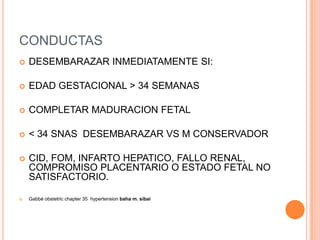 CONDUCTAS
   DESEMBARAZAR INMEDIATAMENTE SI:

   EDAD GESTACIONAL > 34 SEMANAS

   COMPLETAR MADURACION FETAL

   < 34 SNAS DESEMBARAZAR VS M CONSERVADOR

   CID, FOM, INFARTO HEPATICO, FALLO RENAL,
    COMPROMISO PLACENTARIO O ESTADO FETAL NO
    SATISFACTORIO.

   Gabbé obstetric chapter 35 hypertension baha m. sibai
 