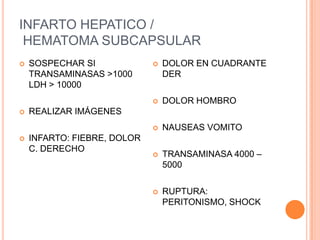 INFARTO HEPATICO /
 HEMATOMA SUBCAPSULAR
   SOSPECHAR SI                DOLOR EN CUADRANTE
    TRANSAMINASAS >1000          DER
    LDH > 10000
                                DOLOR HOMBRO
   REALIZAR IMÁGENES
                                NAUSEAS VOMITO
   INFARTO: FIEBRE, DOLOR
    C. DERECHO
                                TRANSAMINASA 4000 –
                                 5000

                                RUPTURA:
                                 PERITONISMO, SHOCK
 