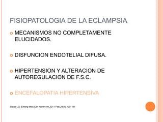 FISIOPATOLOGIA DE LA ECLAMPSIA
   MECANISMOS NO COMPLETAMENTE
    ELUCIDADOS.

   DISFUNCION ENDOTELIAL DIFUSA.

   HIPERTENSION Y ALTERACION DE
    AUTOREGULACION DE F.S.C.

   ENCEFALOPATIA HIPERTENSIVA

Stead LG: Emerg Med Clin North Am.2011 Feb;29(1):109-161
 