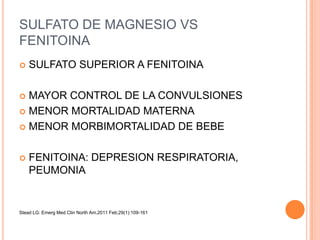 SULFATO DE MAGNESIO VS
FENITOINA
   SULFATO SUPERIOR A FENITOINA

 MAYOR CONTROL DE LA CONVULSIONES
 MENOR MORTALIDAD MATERNA

 MENOR MORBIMORTALIDAD DE BEBE



   FENITOINA: DEPRESION RESPIRATORIA,
    PEUMONIA


Stead LG: Emerg Med Clin North Am.2011 Feb;29(1):109-161
 