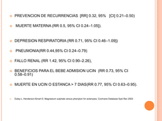    PREVENCION DE RECURRENCIAS [RR] 0.32, 95% [CI] 0.21–0.50)

   MUERTE MATERNA (RR 0.5, 95% CI 0.24–1.05]).


   DEPRESION RESPIRATORIA (RR 0.71, 95% CI 0.46–1.09])

   PNEUMONIA(RR 0.44,95% CI 0.24–0.79)

   FALLO RENAL (RR 1.42, 95% CI 0.90–2.26),

   BENEFICIOS PARA EL BEBE ADMISION UCIN (RR 0.73, 95% CI
    0.58–0.91)

   MUERTE EN UCIN O ESTANCA > 7 DIAS(RR 0.77, 95% CI 0.63–0.95).


   Duley L, Henderson-Smart D. Magnesium sulphate versus phenytoin for eclampsia. Cochrane Database Syst Rev 2003
 