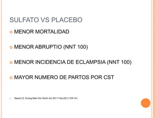 SULFATO VS PLACEBO
   MENOR MORTALIDAD

   MENOR ABRUPTIO (NNT 100)

   MENOR INCIDENCIA DE ECLAMPSIA (NNT 100)

   MAYOR NUMERO DE PARTOS POR CST


   Stead LG: Emerg Med Clin North Am.2011 Feb;29(1):109-161
 